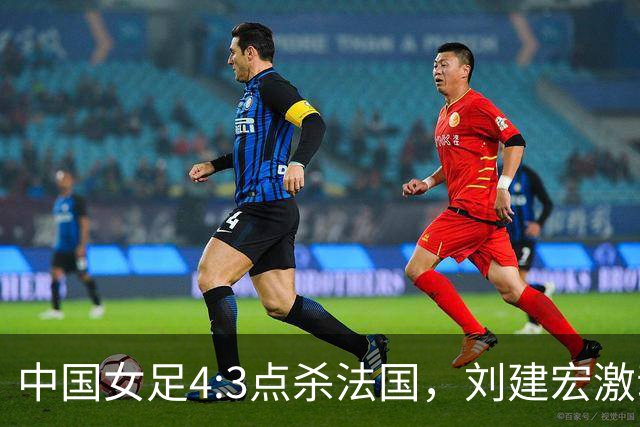 中国女足4:3点杀法国，刘建宏激动点评：被误判还能这么稳定赢球